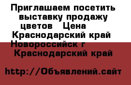  Приглашаем посетить выставку продажу цветов › Цена ­ 1 - Краснодарский край, Новороссийск г.  »    . Краснодарский край